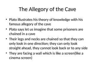 The Allegory of the Cave
• Plato illustrates his theory of knowledge with his
famous allegory of the cave
• Plato says let us imagine that some prisoners are
chained in a cave
• Their legs and necks are chained so that they can
only look in one direction; they can only look
straight ahead, they cannot look back or to any side
• They are facing a wall which is like a screen(like a
cinema screen)
 