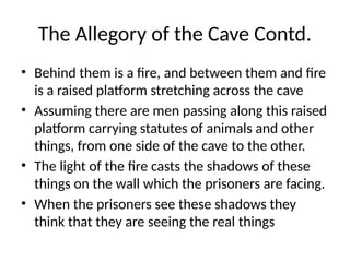 The Allegory of the Cave Contd.
• Behind them is a fire, and between them and fire
is a raised platform stretching across the cave
• Assuming there are men passing along this raised
platform carrying statutes of animals and other
things, from one side of the cave to the other.
• The light of the fire casts the shadows of these
things on the wall which the prisoners are facing.
• When the prisoners see these shadows they
think that they are seeing the real things
 