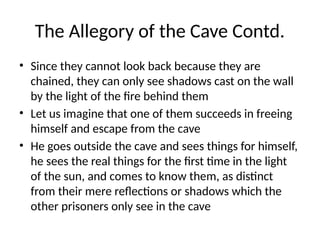 The Allegory of the Cave Contd.
• Since they cannot look back because they are
chained, they can only see shadows cast on the wall
by the light of the fire behind them
• Let us imagine that one of them succeeds in freeing
himself and escape from the cave
• He goes outside the cave and sees things for himself,
he sees the real things for the first time in the light
of the sun, and comes to know them, as distinct
from their mere reflections or shadows which the
other prisoners only see in the cave
 