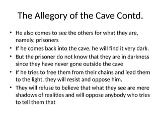 The Allegory of the Cave Contd.
• He also comes to see the others for what they are,
namely, prisoners
• If he comes back into the cave, he will find it very dark.
• But the prisoner do not know that they are in darkness
since they have never gone outside the cave
• If he tries to free them from their chains and lead them
to the light, they will resist and oppose him.
• They will refuse to believe that what they see are mere
shadows of realities and will oppose anybody who tries
to tell them that
 