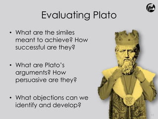 Evaluating Plato 
• What are the similes 
meant to achieve? How 
successful are they? 
• What are Plato’s 
arguments? How 
persuasive are they? 
• What objections can we 
identify and develop? 
11 
 