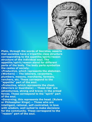 Plato, through the words of Socrates, asserts that societies have a tripartite class structure corresponding to the appetite/spirit/reason structure of the individual soul. The appetite/spirit/reason stand for different parts of the body. The body parts symbolize the castes of society.Productive, which represents the abdomen. (Workers) — The laborers, carpenters, plumbers, masons, merchants, farmers, ranchers, etc. These correspond to the "appetite" part of the soul.