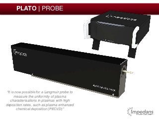 PLATO | PROBE 
“It is now possible for a Langmuir probe to 
measure the uniformity of plasma 
characterisations in plasmas with high 
deposition rates, such as plasma enhanced 
chemical deposition (PECVD)” 
 