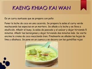 KAENG KHIAO KAI WANKAENG KHIAO KAI WAN
Es un curry suntuoso que se prepara con pollo:
Poner la leche de coco en una cacerola. Se prepara la salsa al curry verde
machacando las especias en un mortero. Se añade a la leche y se lleva a
ebullición. Añadir el buey, la salsa de pescado y el azúcar y dejar hirviendo 5
minutos. Añadir las berenjenas y dejar hirviendo dos minutos más. Se vierte
encima la crema de coco mezclando bien. Finalmente se añaden las hojas de
lima y albahaca. Se pone en un cuenco y se decora con las guindillas rojas
 