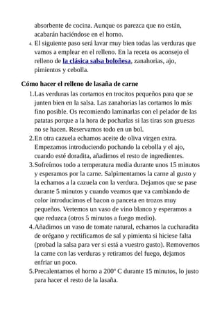 absorbente de cocina. Aunque os parezca que no están,
acabarán haciéndose en el horno.
4. El siguiente paso será lavar muy bien todas las verduras que
vamos a emplear en el relleno. En la receta os aconsejo el
relleno de la clásica salsa boloñesa, zanahorias, ajo,
pimientos y cebolla.
Cómo hacer el relleno de lasaña de carne
1.Las verduras las cortamos en trocitos pequeños para que se
junten bien en la salsa. Las zanahorias las cortamos lo más
fino posible. Os recomiendo laminarlas con el pelador de las
patatas porque a la hora de pocharlas si las tiras son gruesas
no se hacen. Reservamos todo en un bol.
2.En otra cazuela echamos aceite de oliva virgen extra.
Empezamos introduciendo pochando la cebolla y el ajo,
cuando esté doradita, añadimos el resto de ingredientes.
3.Sofreímos todo a temperatura media durante unos 15 minutos
y esperamos por la carne. Salpimentamos la carne al gusto y
la echamos a la cazuela con la verdura. Dejamos que se pase
durante 5 minutos y cuando veamos que va cambiando de
color introducimos el bacon o panceta en trozos muy
pequeños. Vertemos un vaso de vino blanco y esperamos a
que reduzca (otros 5 minutos a fuego medio).
4.Añadimos un vaso de tomate natural, echamos la cucharadita
de orégano y rectificamos de sal y pimienta si hiciese falta
(probad la salsa para ver si está a vuestro gusto). Removemos
la carne con las verduras y retiramos del fuego, dejamos
enfriar un poco.
5.Precalentamos el horno a 200º C durante 15 minutos, lo justo
para hacer el resto de la lasaña.
 