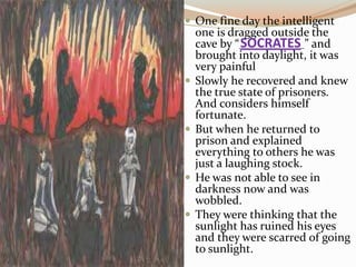  One fine day the intelligent
one is dragged outside the
cave by “ ” and
brought into daylight, it was
very painful
 Slowly he recovered and knew
the true state of prisoners.
And considers himself
fortunate.
 But when he returned to
prison and explained
everything to others he was
just a laughing stock.
 He was not able to see in
darkness now and was
wobbled.
 They were thinking that the
sunlight has ruined his eyes
and they were scarred of going
to sunlight.
SOCRATES
 