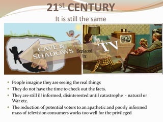  People imagine they are seeing the real things
 They do not have the time to check out the facts.
 They are still ill informed, disinterested until catastrophe - natural or
War etc.
 The reduction of potential voters to an apathetic and poorly informed
mass of television consumers works too well for the privileged
Replaced
by
21st CENTURY
It is still the same
 