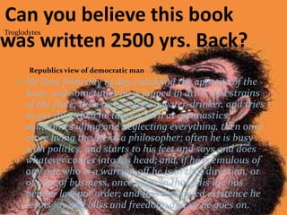 Troglodytes
Republics view of democratic man
 He lives from day to day indulging the appetite of the
hour, and sometimes he is lapped in drink and strains
of the flute; then he becomes a water-drinker, and tries
to get thin; then he takes a turn at gymnastics;
sometimes idling and neglecting everything, then once
more living the life of a philosopher; often he is busy
with politics, and starts to his feet and says and does
whatever comes into his head; and, if he is emulous of
any one who is a warrior, off he is in that direction, or
of men of business, once more in that. His life has
neither law nor order; and this distracted existence he
terms joy and bliss and freedom; and so he goes on.
Can you believe this book
was written 2500 yrs. Back?
 