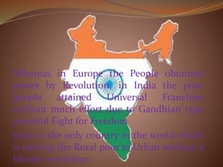 Whereas in Europe the People obtained
power by Revolution, in India the poor
people attained Universal Franchise
without much effort due to Gandhian type
peaceful Fight for Freedom
India is the only country in the world which
is moving the Rural poor to Urban without a
bloody revolution.
 