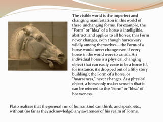 The visible world is the imperfect and
changing manifestation in this world of
these unchanging forms. For example, the
"Form" or "Idea" of a horse is intelligible,
abstract, and applies to all horses; this Form
never changes, even though horses vary
wildly among themselves—the Form of a
horse would never change even if every
horse in the world were to vanish. An
individual horse is a physical, changing
object that can easily cease to be a horse (if,
for instance, it's dropped out of a fifty story
building); the Form of a horse, or
"hoarseness," never changes. As a physical
object, a horse only makes sense in that it
can be referred to the "Form" or "Idea" of
hoarseness.
Plato realizes that the general run of humankind can think, and speak, etc.,
without (so far as they acknowledge) any awareness of his realm of Forms.
 