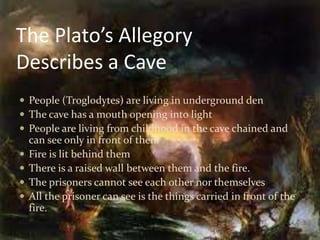 The Plato’s Allegory
Describes a Cave
 People (Troglodytes) are living in underground den
 The cave has a mouth opening into light
 People are living from childhood in the cave chained and
can see only in front of them
 Fire is lit behind them
 There is a raised wall between them and the fire.
 The prisoners cannot see each other nor themselves
 All the prisoner can see is the things carried in front of the
fire.
 