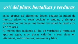 Estos grupos de alimentos deben ocupar la mitad de
nuestro plato, ya sean cocidas o crudas, y siempre
procurando que haya una buena variedad de productos
y de colores.
Al menos dos raciones al día de verduras y hortalizas
aportan agua, muy pocas calorías y son ricas en
vitaminas, antioxidantes, minerales y fibra.


50% del plato: hortalizas y verduras
 