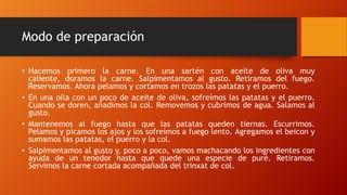 Modo de preparación
• Hacemos primero la carne. En una sartén con aceite de oliva muy
caliente, doramos la carne. Salpimentamos al gusto. Retiramos del fuego.
Reservamos. Ahora pelamos y cortamos en trozos las patatas y el puerro.
• En una olla con un poco de aceite de oliva, sofreímos las patatas y el puerro.
Cuando se doren, añadimos la col. Removemos y cubrimos de agua. Salamos al
gusto.
• Mantenemos al fuego hasta que las patatas queden tiernas. Escurrimos.
Pelamos y picamos los ajos y los sofreímos a fuego lento. Agregamos el beicon y
sumamos las patatas, el puerro y la col.
• Salpimentamos al gusto y, poco a poco, vamos machacando los ingredientes con
ayuda de un tenedor hasta que quede una especie de puré. Retiramos.
Servimos la carne cortada acompañada del trinxat de col.
 