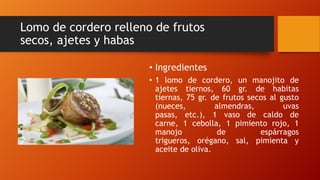 Lomo de cordero relleno de frutos
secos, ajetes y habas
• Ingredientes
• 1 lomo de cordero, un manojito de
ajetes tiernos, 60 gr. de habitas
tiernas, 75 gr. de frutos secos al gusto
(nueces, almendras, uvas
pasas, etc.), 1 vaso de caldo de
carne, 1 cebolla, 1 pimiento rojo, 1
manojo de espárragos
trigueros, orégano, sal, pimienta y
aceite de oliva.
 