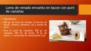 Lomo de venado envuelto en bacon con puré
de castañas
• Ingredientes
• 600 gr. de lomo de venado, 8 lonchas de
bacon, romero, pimienta, sal y aceite de
oliva.
• Para el puré de castañas: 300 gr. de
castañas, 300 ml. de leche, 75 gr. de
azúcar, 1 cucharada de mantequilla y sal.
 