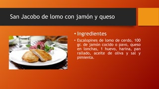 San Jacobo de lomo con jamón y queso
• Ingredientes
• Escalopines de lomo de cerdo, 100
gr. de jamón cocido o pavo, queso
en lonchas, 1 huevo, harina, pan
rallado, aceite de oliva y sal y
pimienta.
 