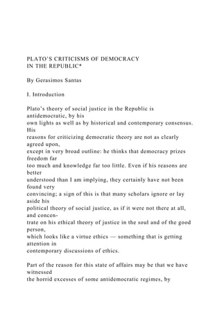 PLATO’S CRITICISMS OF DEMOCRACY
IN THE REPUBLIC*
By Gerasimos Santas
I. Introduction
Plato’s theory of social justice in the Republic is
antidemocratic, by his
own lights as well as by historical and contemporary consensus.
His
reasons for criticizing democratic theory are not as clearly
agreed upon,
except in very broad outline: he thinks that democracy prizes
freedom far
too much and knowledge far too little. Even if his reasons are
better
understood than I am implying, they certainly have not been
found very
convincing; a sign of this is that many scholars ignore or lay
aside his
political theory of social justice, as if it were not there at all,
and concen-
trate on his ethical theory of justice in the soul and of the good
person,
which looks like a virtue ethics — something that is getting
attention in
contemporary discussions of ethics.
Part of the reason for this state of affairs may be that we have
witnessed
the horrid excesses of some antidemocratic regimes, by
 