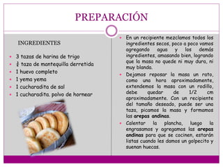 PREPARACIÓN
 3 tazas de harina de trigo
 ¾ taza de mantequilla derretida
 1 huevo completo
 1 yema yema
 1 cucharadita de sal
 1 cucharadita. polvo de hornear
 En un recipiente mezclamos todos los
ingredientes secos, poco a poco vamos
agregando agua y los demás
ingredientes, amasando bien, logrando
que la masa no quede ni muy dura, ni
muy blanda.
 Dejamos reposar la masa un rato,
como una hora aproximadamente,
extendemos la masa con un rodillo,
debe quedar de 1/2 cm
aproximadamente. Con un recipiente
del tamaño deseado, puede ser una
taza, picamos la masa y formamos
las arepas andinas.
 Calentar la plancha, luego la
engrasamos y agregamos las arepas
andinas para que se cocinen, estarán
listas cuando les damos un golpecito y
suenan huecas.
INGREDIENTES
 
