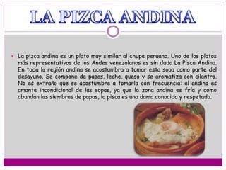  La pizca andina es un plato muy similar al chupe peruano. Uno de los platos
más representativos de los Andes venezolanos es sin duda La Pisca Andina.
En toda la región andina se acostumbra a tomar esta sopa como parte del
desayuno. Se compone de papas, leche, queso y se aromatiza con cilantro.
No es extraño que se acostumbre a tomarla con frecuencia: el andino es
amante incondicional de las sopas, ya que la zona andina es fría y como
abundan las siembras de papas, la pisca es una dama conocida y respetada.
 
