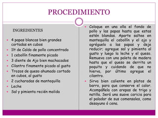 PROCEDIMIENTO
 4 papas blancas bien grandes
cortadas en cubos
 1lt de Caldo de pollo concentrado
 1 cebollín finamente picado
 3 diente de Ajo bien machacados
 Cilantro finamente picado al gusto
 Trozos de queso ahumado cortado
en cubos, al gusto
 2 cucharadas de mantequilla
 Leche
 Sal y pimienta recién molida
 Coloque en una olla el fondo de
pollo y las papas hasta que estas
estén blandas. Aparte saltee en
mantequilla el cebollín y el ajo y
agréguelo a las papas y deje
reducir; agregue sal y pimienta al
gusto y luego la leche y el queso.
Remueva con una paleta de madera
hasta que el queso se derrita un
poquito y cuidando de que no
hierva, por último agregue el
cilantro.
 Sirva bien caliente en platos de
barro, para que conserve el calor.
Acompáñela con arepas de trigo y
natilla. Será una suave caricia para
el paladar de sus comensales, como
desayuno ó cena.
INGREDIENTES
 