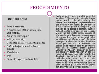 PROCEDIMIENTO
 Para 4 Personas
 4 truchas de 250 gr aprox cada
una, limpias.
 50 gr de mantequilla
 400 gr de acelga
 2 dientes de ajo finamente picados
 3 C. de hojas de eneldo fresco
picado
 Vino blanco
 Sal
 Pimienta negra recién molida
 Pedir al pescadero que deshuese las
truchas o ábralas con cuidado, luego
cortar en la cola, el cuello y las
aletas. Sal cimentar cuidadosamente
por dentro y por fuera. En una sartén
a fuego medio poner mantequilla y las
pencas de la acelga a saltear, cuando
estén blandas incorpore el ajo picado,
y la mitad del eneldo picado cuando el
ajo comience a hacerse transparente
incorporar las hojas de acelga picadas
en chiffon, salpimentar, mezclar bien
agregar un chorrito de vino blanco y
tapar por un par de minutos. La
acelga debe reducir pero no cocinarse
más de la cuenta. Debe quedar
verdecita. Apagar, agregar el resto
del eneldo y dejar reposar un par de
minutos. Rellenar con esta mezcla las
truchas, marcarlas en un sartén
antiadherente con un poco de
mantequilla y llevar al horno por 6
minutos. Es ideal acompañaras con un
puré de apios y cebollín o con papas
con puerros (ajo porro) y crema.
INGREDIENTES
 