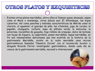  Existen otros platos merideños, entre ellos el famoso queso ahumado, sopas
como el Mute o mondongo, otros dulces son; El Alfondoque, los higos
cubiertos. Así como ponches y bebidas características de Mérida como el
chorote, el aguamiel, el guarapo de piña, las vitaminas, jugo de curuba, el
papelón, chunguete, cochote, sopa de plátano verde, la melcocha, la
polvorosa, bocadillos de guayaba, higo relleno de arequipe, dulce de lechosa
con hojas de higuera, la caspiroleta, panes merideños, sopas merideñas, en
fin son innumerables delicateses que han existido en la historia de la
gastronomía Merideña, existe en la radio merideña unos micros
gastronómicos llamados "Nuestra Cocina" con el reconocido locutor y
abogado Ricardo Ferrer investigador gastronómico, donde cada día se
conoce de la gastronomía merideña, nacional e internacional.
 