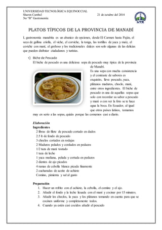 UNIVERSIDAD TECNOLÓGICA EQUINOCCIAL 
Sharon Cumbal 21 de octubre del 2014 
5to “B” Gastronomía 
PLATOS TÍPICOS DE LA PROVINCIA DE MANABÍ 
L gastronomía manabita es un abanico de opciones, desde El Carmen hasta Paján, el 
seco de gallina criolla, el viche, el corviche, la tonga, las tortillas de yuca y maíz, el 
ceviche con maní, el greñoso y los tradicionales dulces son solo algunas de las delicias 
que pueden disfrutar ciudadanos y turistas. 
1) Biche de Pescado 
El biche de pescado es una deliciosa sopa de pescado muy típica de la provincia 
de Manabí. 
Es una sopa con mucha consistencia 
y el contraste de sabores es 
exquisito, lleva pescado, yuca, 
plátanos maduros, choclo, maní, 
entre otros ingredientes. El biche de 
pescado es una de aquellas sopas que 
solo con recordar su sabor a pescado 
y maní o con ver la foto se te hace 
agua la boca. En Ecuador, al igual 
que otros países latinos, tomamos 
muy en serio a las sopas, quizás porque las comemos casi a diario. 
Elaboración 
Ingredientes 
2 libras de filete de pescado cortado en dados 
2.5 lt de fondo de pescado 
3 choclos cortados en rodajas 
2 Maduros pelados y cordados en pedazos 
1/2 taza de maní tostado 
1 taza de leche 
1 yuca mediana, pelada y cortada en pedazos 
2 dientes de ajo picados 
4 ramas de cebolla blanca picada finamente 
2 cucharadas de aceite de achiote 
Comino, pimienta y sal al gusto 
Preparación 
1. Hacer un refrito con el achiote, la cebolla, el comino y el ajo. 
2. Añadir el fondo y la leche licuada con el maní y cocinar por 15 minutos. 
3. Añadir los choclos, la yuca y los plátanos tomando en cuenta para que se 
cocinen uniforme y completamente todos. 
4. Cuando ya estén casi cocidos añadir el pescado 
 