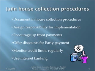 Document     in house collection procedures
      Assign   responsibility for implementation
      Encourage     up front payments
      Offer   discounts for Early payment
      Monitor    credit limits regularly
      Use    internet banking

                    Andrew Guerin Associates-Business and Taxation
21 May 2012          Advisers www.aguerin.ie Phone 021-4840721       12
 