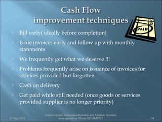     Bill early( ideally before completion)
     Issue invoices early and follow up with monthly
      statements
     We frequently get what we deserve !!!
     Problems frequently arise on issuance of invoices for
      services provided but forgotten
     Cash on delivery
     Get paid while still needed (once goods or services
      provided supplier is no longer priority)

                 Andrew Guerin Associates-Business and Taxation Advisers
21 May 2012               www.aguerin.ie Phone 021-4840721                 14
 
