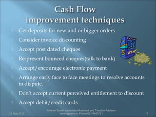     Get deposits for new and or bigger orders
     Consider invoice discounting
     Accept post dated cheques
     Re-present bounced cheques(talk to bank)
     Accept/encourage electronic payment
     Arrange early face to face meetings to resolve accounts
      in dispute.
     Don’t accept current perceived entitlement to discount
     Accept debit/credit cards
                  Andrew Guerin Associates-Business and Taxation Advisers
21 May 2012                www.aguerin.ie Phone 021-4840721                 15
 