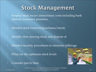     Surplus stock incurs unnecessary costs including bank
      interest, insurance premises.

     Monitor stock turnover(purchases/stock)

     Identify slow moving stock and dispose of

     Monitor security procedures to minimise pilferage

     What are the optimum stock levels

     Consider just in time.
                Andrew Guerin Associates-Business and Taxation Advisers
21 May 2012              www.aguerin.ie Phone 021-4840721                 17
 
