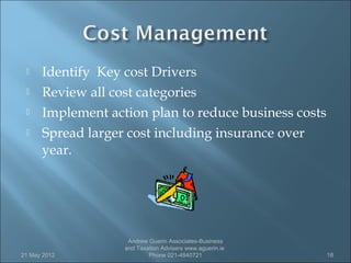    Identify Key cost Drivers
     Review all cost categories
     Implement action plan to reduce business costs
     Spread larger cost including insurance over
      year.




                    Andrew Guerin Associates-Business
                   and Taxation Advisers www.aguerin.ie
21 May 2012                Phone 021-4840721              18
 