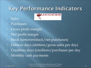     Sales
     Purchases
     Gross profit margin
     Net profit margin
     Stock turnover(stock/net purchases)
     Debtors days (debtors/gross sales per day)
     Creditors days (creditors/purchases per day
     Monthly cash payments

                Andrew Guerin Associates-Business and Taxation
21 May 2012      Advisers www.aguerin.ie Phone 021-4840721       19
 
