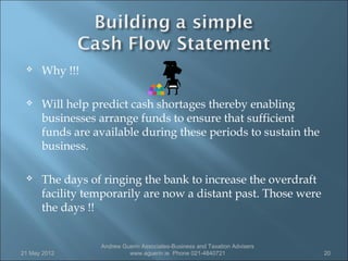     Why !!!

     Will help predict cash shortages thereby enabling
      businesses arrange funds to ensure that sufficient
      funds are available during these periods to sustain the
      business.

     The days of ringing the bank to increase the overdraft
      facility temporarily are now a distant past. Those were
      the days !!


                 Andrew Guerin Associates-Business and Taxation Advisers
21 May 2012               www.aguerin.ie Phone 021-4840721                 20
 