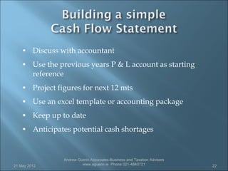 • Discuss with accountant
    • Use the previous years P & L account as starting
         reference
    • Project figures for next 12 mts
    • Use an excel template or accounting package
    • Keep up to date
    • Anticipates potential cash shortages


                     Andrew Guerin Associates-Business and Taxation Advisers
21 May 2012                   www.aguerin.ie Phone 021-4840721                 22
 