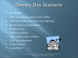     Be ruthless
     Take immediate action/don’t delay
     Directors loans/personal cash injection
     Avoid personal guarantees
     Be pro active
     Talk to creditors
     Agreement with creditors
     S 201 arrangements
     Examinership
     Liquidation

                    Andrew Guerin Associates-Business and Taxation Advisers
                             www.aguerin.ie Phone 021-4840721
21 May 2012                                                                   27
 
