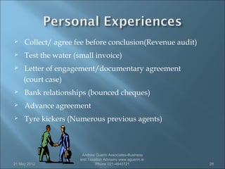     Collect/ agree fee before conclusion(Revenue audit)
    Test the water (small invoice)
    Letter of engagement/documentary agreement
     (court case)
    Bank relationships (bounced cheques)
    Advance agreement
    Tyre kickers (Numerous previous agents)



                       Andrew Guerin Associates-Business
                      and Taxation Advisers www.aguerin.ie
21 May 2012                   Phone 021-4840721              28
 