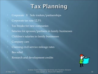     Corporate V Sole traders/partnerships
     Corporate tax rate 12.5%
     Tax breaks for new companies
     Salaries for spouses/partners in family businesses
     Children's salaries in family businesses
     Company cars
     Claiming civil service mileage rates
     Bes relief
     Research and development credits



                   Andrew Guerin Associates-Business and Taxation Advisers
21 May 2012                 www.aguerin.ie Phone 021-4840721                 30
 
