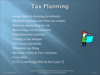 4year rule for claiming tax refunds
      Medical expenses and other tax credits

      Basis for accounting for vat

      Recovering vat on bad debts

      Entertainment expenses

      Timing of tax receipts

      DD for tax payments

      Electronic tax filing

      Revenue online & Paye Anytime

      Loss relief

      5/10 % surcharge (File & don’t pay !!)



                   Andrew Guerin Associates-Business and Taxation Advisers
21 May 2012                 www.aguerin.ie Phone 021-4840721                 31
 