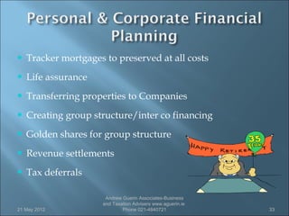    Tracker mortgages to preserved at all costs
   Life assurance
   Transferring properties to Companies
   Creating group structure/inter co financing
   Golden shares for group structure
   Revenue settlements
   Tax deferrals

                       Andrew Guerin Associates-Business
                      and Taxation Advisers www.aguerin.ie
21 May 2012                   Phone 021-4840721              33
 