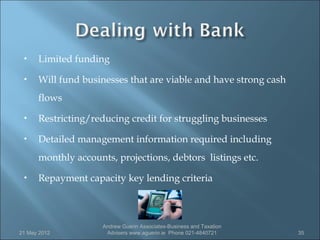     Limited funding
     Will fund businesses that are viable and have strong cash
      flows
     Restricting/reducing credit for struggling businesses
     Detailed management information required including
      monthly accounts, projections, debtors listings etc.
     Repayment capacity key lending criteria



                     Andrew Guerin Associates-Business and Taxation
21 May 2012           Advisers www.aguerin.ie Phone 021-4840721       35
 
