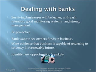     Surviving businesses will be leaner, with cash
      retention, good monitoring systems , and strong
      management.
     Be pro-active
     Bank want to see owners funds in business.
     Want evidence that business is capable of returning to
      solvency in foreseeable future.
     Identify new opportunities /markets.



                 Andrew Guerin Associates-Business and Taxation Advisers
21 May 2012                                                                36
                          www.aguerin.ie Phone 021-4840721
 