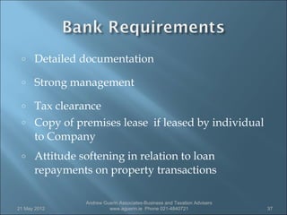 o    Detailed documentation
 o    Strong management
 o    Tax clearance
 o    Copy of premises lease if leased by individual
      to Company
 o    Attitude softening in relation to loan
      repayments on property transactions

                Andrew Guerin Associates-Business and Taxation Advisers
21 May 2012              www.aguerin.ie Phone 021-4840721                 37
 