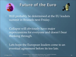     Will probably be determined at the EU leaders
      summit in Brussels next Friday.

     Collapse will obviously have major
      repercussions for everyone and doesn’t bear
      thinking through.

     Lets hope the European leaders come to an
      eventual agreement before its too late.
                Andrew Guerin Associates-Business and Taxation Advisers
21 May 2012                                                               38
                         www.aguerin.ie Phone 021-4840721
 