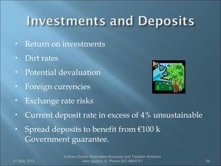      Return on investments
     Dirt rates
     Potential devaluation
     Foreign currencies
     Exchange rate risks
     Current deposit rate in excess of 4% unsustainable
     Spread deposits to benefit from €100 k
      Government guarantee.

                   Andrew Guerin Associates-Business and Taxation Advisers
21 May 2012                 www.aguerin.ie Phone 021-4840721                 39
 