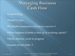 Cash      is King

   Profit    V Cash

   Profitable    businesses will always survive !!

   What      happens if profit is tied up in working capital ?

   Stock,    debtors, work in progress

   Impact     of bad debts !!


                        Andrew Guerin Associates-Business and Taxation Advisers
21 May 2012                                                                       4
                                 www.aguerin.ie Phone 021-4840721
 
