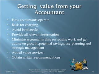     How accountants operate
     Basis for charging
     Avoid bottlenecks
     Provide all relevant information
     Minimise accountants time on routine work and get
      advice on growth ,potential savings, tax planning and
      strategic management
     Added value services
     Obtain written recommendations


                 Andrew Guerin Associates-Business and Taxation
21 May 2012       Advisers www.aguerin.ie Phone 021-4840721       40
 
