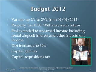     Vat rate up 2% to 23% from 01/01/2012
     Property Tax €100. Will increase in future
     Prsi extended to unearned income including
      rental ,deposit interest and other investment
      income
     Dirt increased to 30%
     Capital gain tax
     Capital acquisitions tax

              Andrew Guerin Associates-Business and Taxation Advisers www.aguerin.ie
21 May 2012                            Phone 021-4840721                               42
 