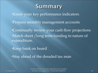 Know    your key performance indicators
      Prepare   monthly management accounts
      Continually review your cash flow projections
      Match short /long term funding to nature of

      expenditure.
      Keep   bank on board
      Stay   ahead of the dreaded tax man


                   Andrew Guerin Associates-Business and Taxation
21 May 2012         Advisers www.aguerin.ie Phone 021-4840721       44
 
