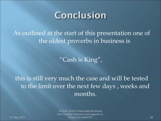 As outlined at the start of this presentation one of
           the oldest proverbs in business is

                    “Cash is King”,

   this is still very much the case and will be tested
     to the limit over the next few days , weeks and
                          months.

                    Andrew Guerin Associates-Business
                   and Taxation Advisers www.aguerin.ie
21 May 2012                Phone 021-4840721              46
 